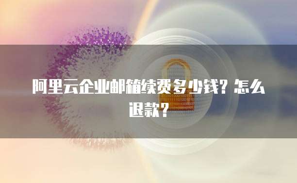 阿里云企业邮箱续费多少钱?怎么退款?