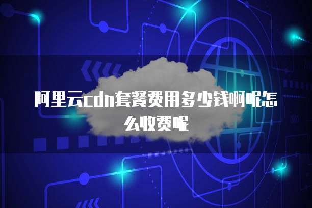 阿里云cdn套餐费用多少钱啊呢怎么收费呢