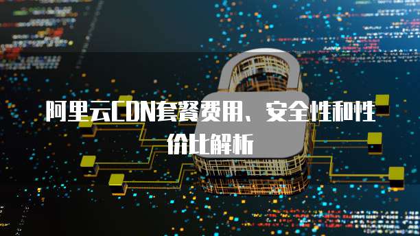 阿里云CDN套餐费用、安全性和性价比解析