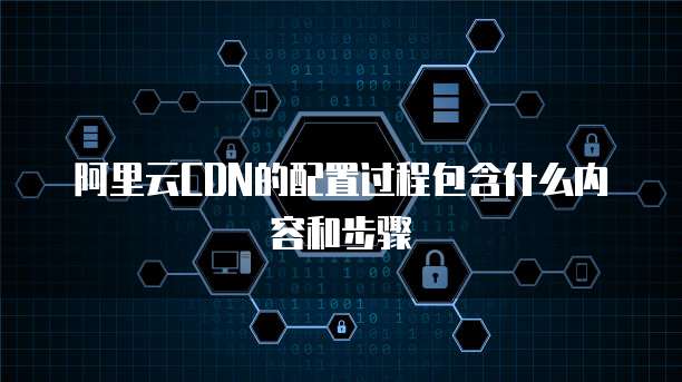 阿里云CDN的配置过程包含什么内容和步骤