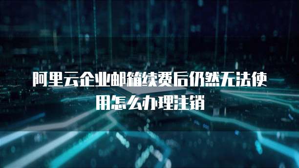 阿里云企业邮箱续费后仍然无法使用怎么办理注销