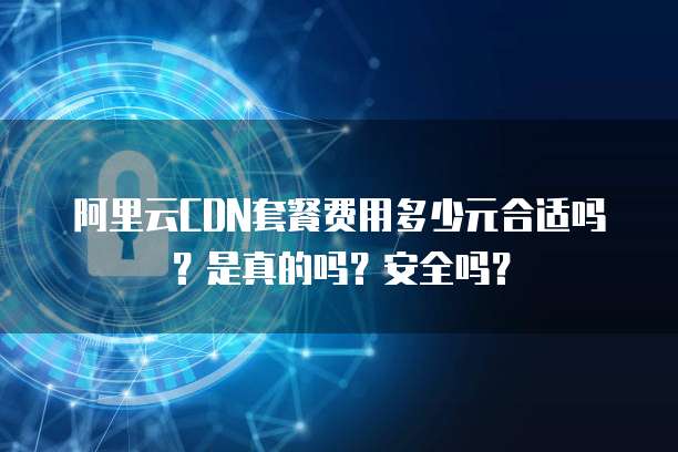 阿里云CDN套餐费用多少元合适吗?是真的吗?安全吗?