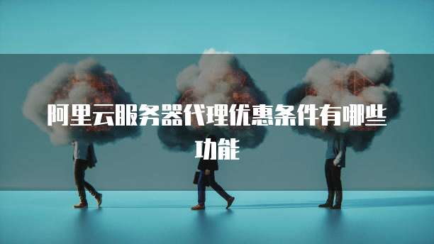 阿里云服务器代理优惠条件有哪些功能