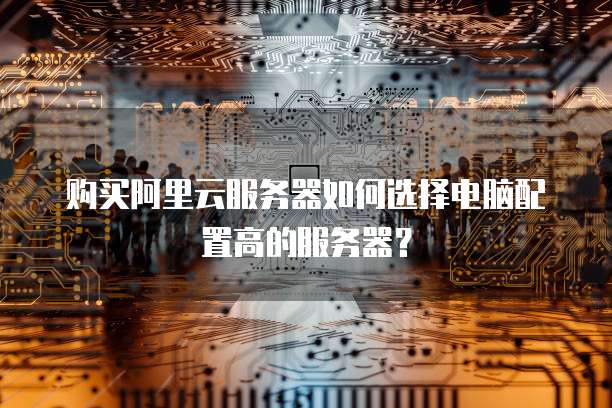 购买阿里云服务器如何选择电脑配置高的服务器?