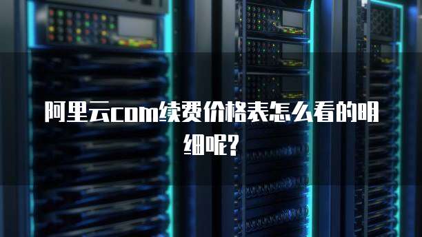 阿里云com续费价格表怎么看的明细呢?