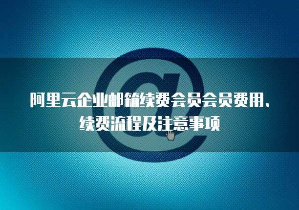阿里云企业邮箱续费会员会员费用、续费流程及注意事项