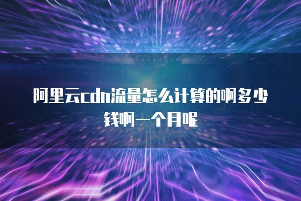 阿里云cdn流量怎么计算的啊多少钱啊一个月呢