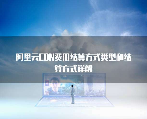 阿里云CDN费用结算方式类型和结算方式详解