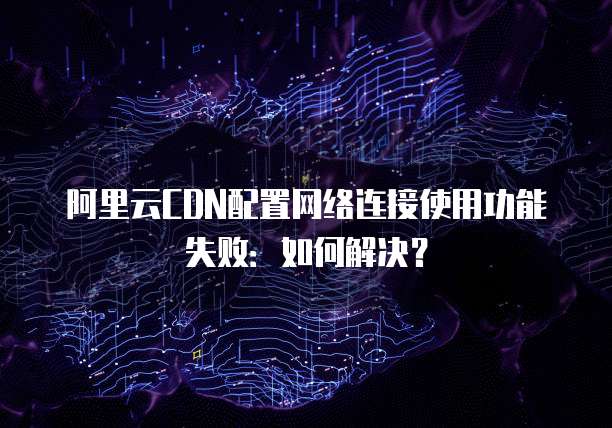 阿里云CDN配置网络连接使用功能失败:如何解决?