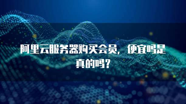 阿里云服务器购买会员,便宜吗是真的吗?