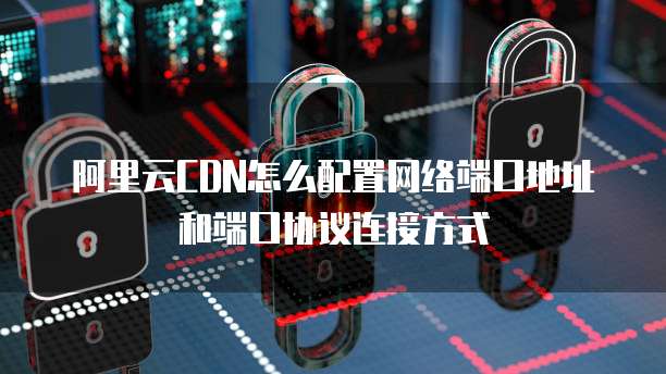 阿里云CDN怎么配置网络端口地址和端口协议连接方式