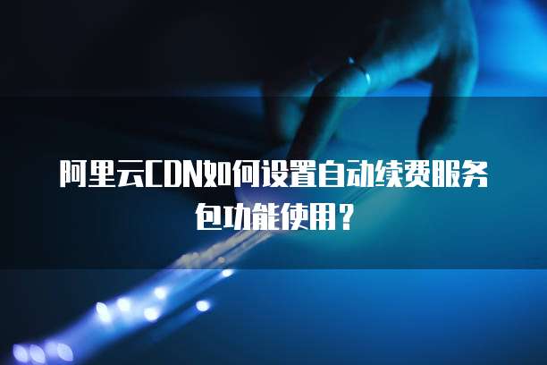 阿里云CDN如何设置自动续费服务包功能使用?