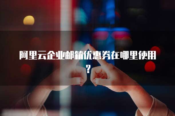 阿里云企业邮箱优惠券在哪里使用?
