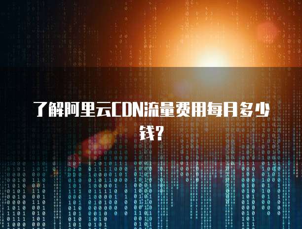 了解阿里云CDN流量费用每月多少钱？