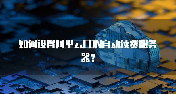 如何设置阿里云CDN自动续费服务器？