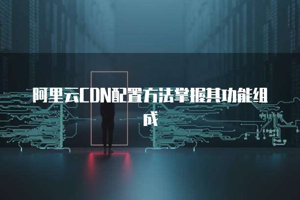 阿里云CDN配置方法掌握其功能组成