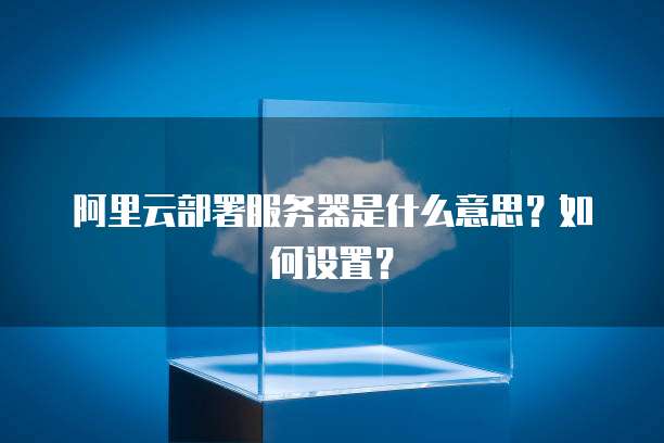 阿里云部署服务器是什么意思?如何设置?