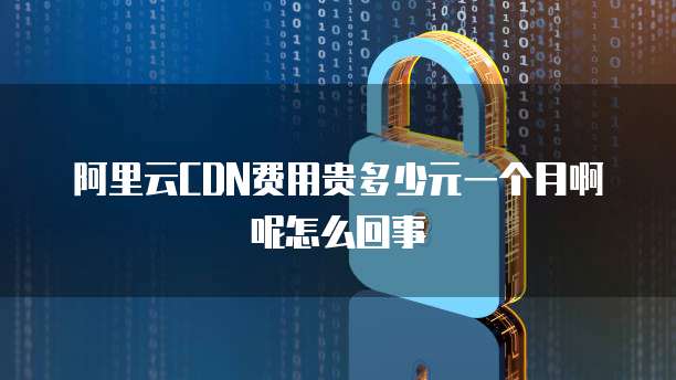 阿里云CDN费用贵多少元一个月啊呢怎么回事