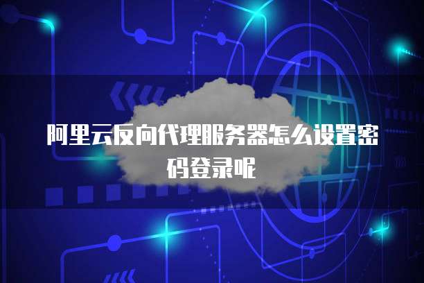 阿里云反向代理服务器怎么设置密码登录呢