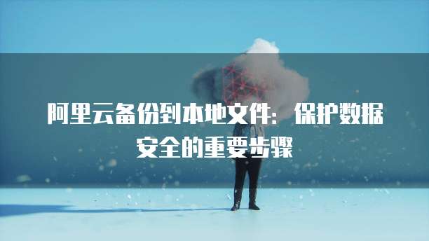 阿里云备份到本地文件:保护数据安全的重要步骤