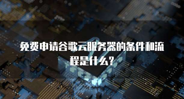 免费申请谷歌云服务器的条件和流程是什么?