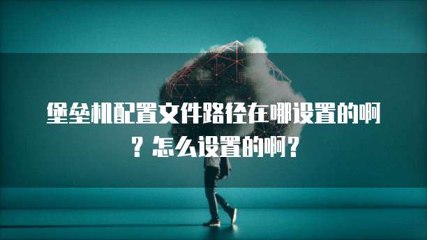 堡垒机配置文件路径在哪设置的啊?怎么设置的啊?