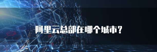 阿里云总部在哪个城市？