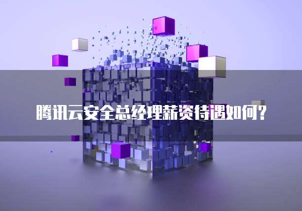腾讯云安全总经理薪资待遇如何？