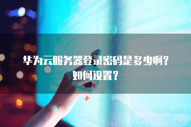 华为云服务器登录密码是多少啊?如何设置?