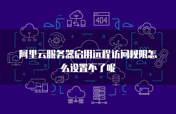 阿里云服务器启用远程访问权限怎么设置不了呢