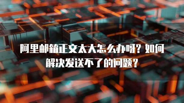 阿里邮箱正文太大怎么办呀?如何解决发送不了的问题?