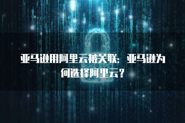 亚马逊用阿里云被关联:亚马逊为何选择阿里云?