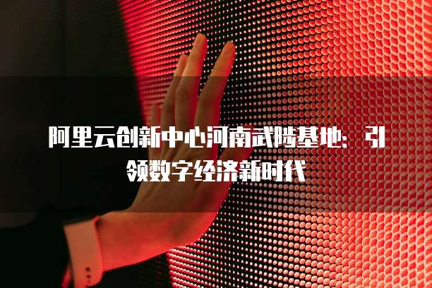 阿里云创新中心河南武陟基地：引领数字经济新时代