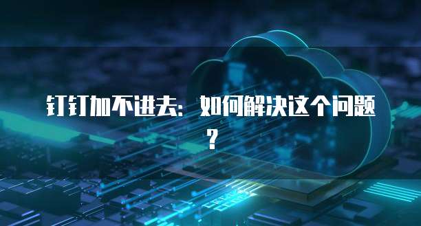钉钉加不进去：如何解决这个问题？