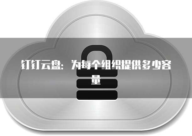 钉钉云盘:为每个组织提供多少容量