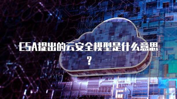 CSA提出的云安全模型是什么意思？