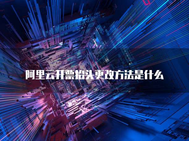 阿里云开票抬头更改方法是什么