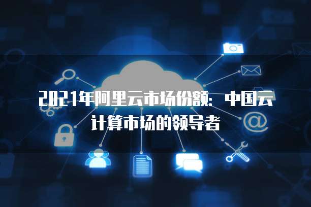 2021年阿里云市场份额：中国云计算市场的领导者