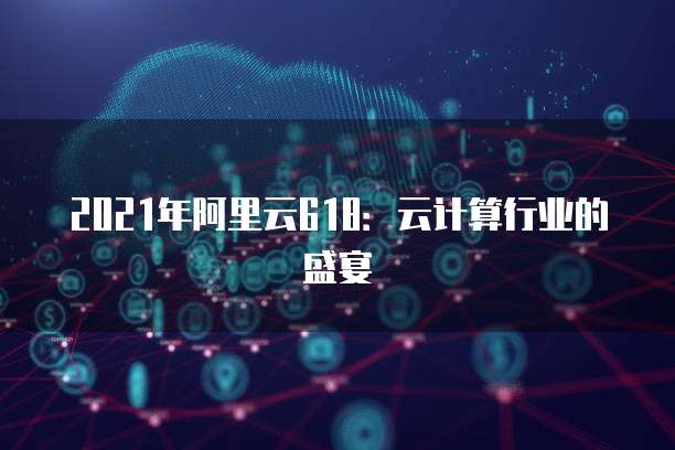 2021年阿里云618：云计算行业的盛宴