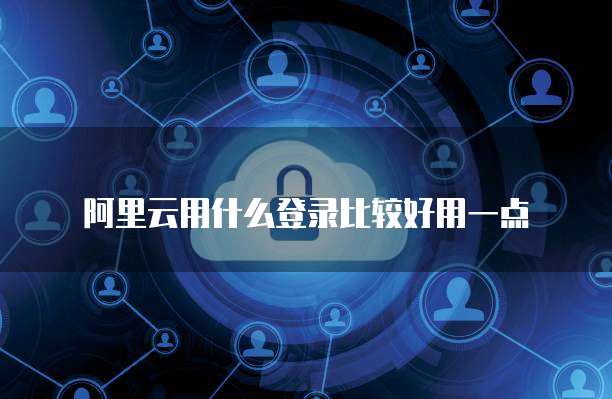 阿里云用什么登录比较好用一点