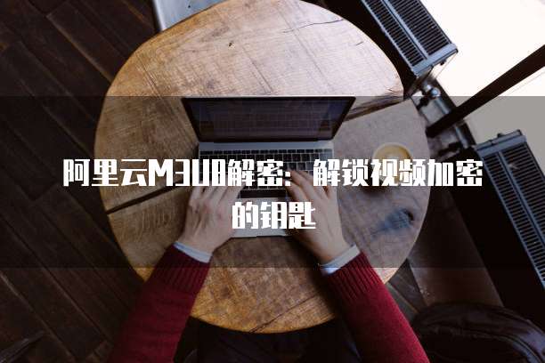 阿里云M3U8解密：解锁视频加密的钥匙