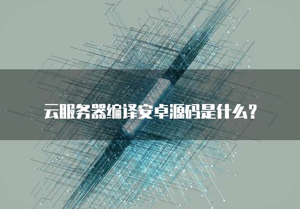 云服务器编译安卓源码是什么?
