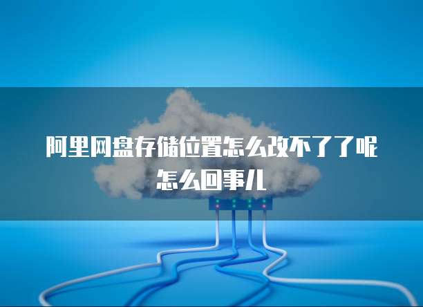 阿里网盘存储位置怎么改不了了呢怎么回事儿