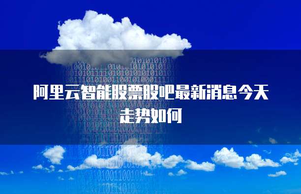 阿里云智能股票股吧最新消息今天走势如何