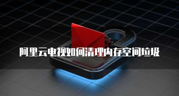 阿里云电视如何清理内存空间垃圾