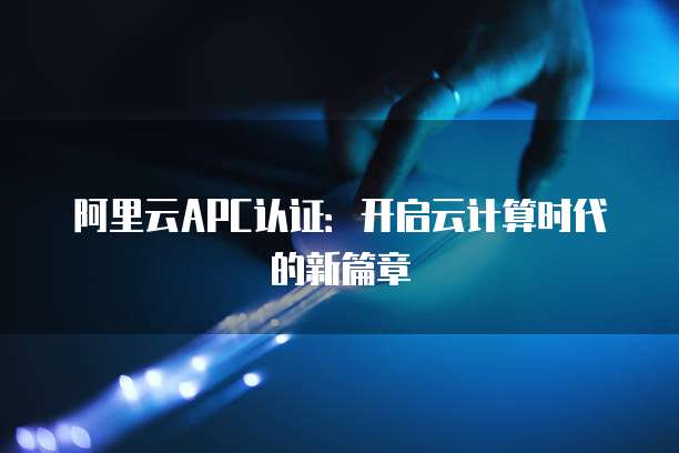 阿里云APC认证:开启云计算时代的新篇章