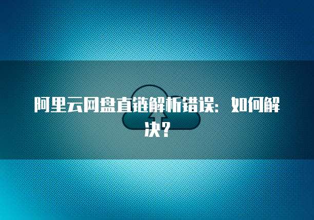 阿里云网盘直链解析错误:如何解决?