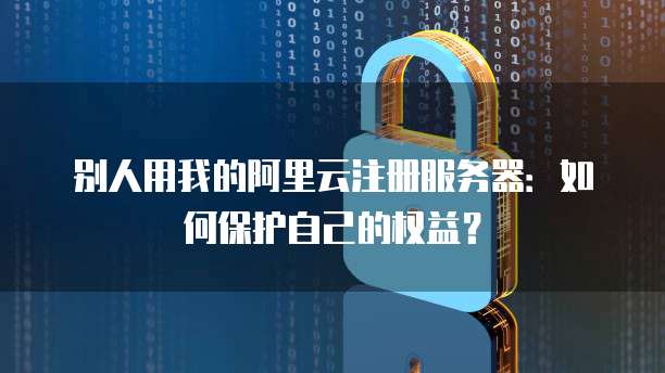 别人用我的阿里云注册服务器：如何保护自己的权益？