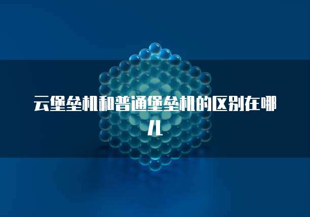 云堡垒机和普通堡垒机的区别在哪儿