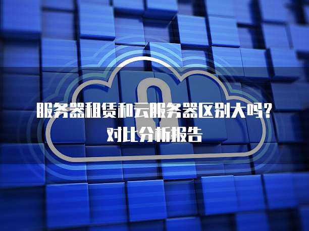 服务器租赁和云服务器区别大吗？对比分析报告